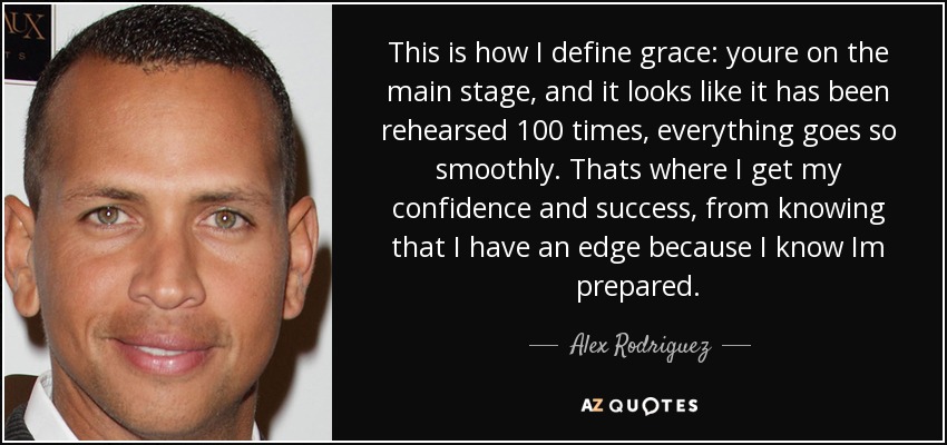 This is how I define grace: youre on the main stage, and it looks like it has been rehearsed 100 times, everything goes so smoothly. Thats where I get my confidence and success, from knowing that I have an edge because I know Im prepared. - Alex Rodriguez