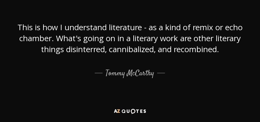 This is how I understand literature - as a kind of remix or echo chamber. What's going on in a literary work are other literary things disinterred, cannibalized, and recombined. - Tommy McCarthy