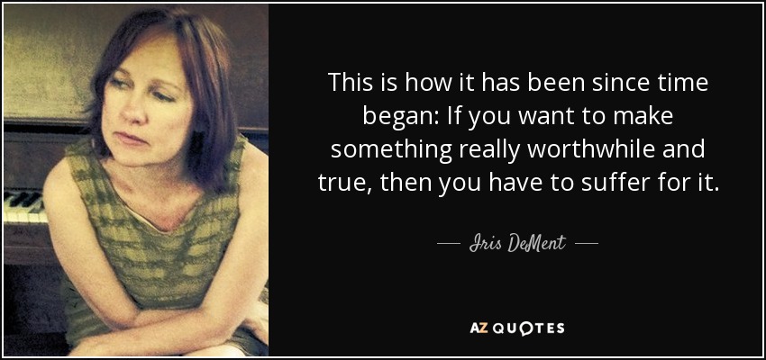 This is how it has been since time began: If you want to make something really worthwhile and true, then you have to suffer for it. - Iris DeMent