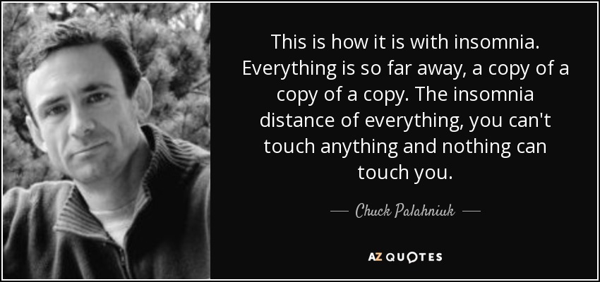 This is how it is with insomnia. Everything is so far away, a copy of a copy of a copy. The insomnia distance of everything, you can't touch anything and nothing can touch you. - Chuck Palahniuk