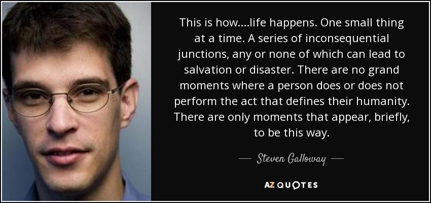 This is how....life happens. One small thing at a time. A series of inconsequential junctions, any or none of which can lead to salvation or disaster. There are no grand moments where a person does or does not perform the act that defines their humanity. There are only moments that appear, briefly, to be this way. - Steven Galloway