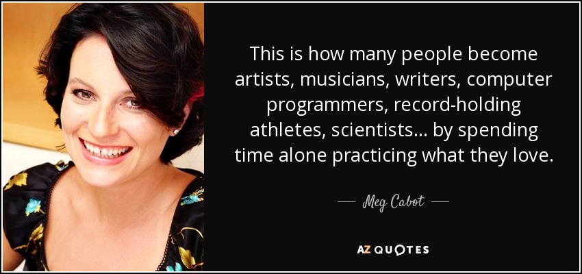 This is how many people become artists, musicians, writers, computer programmers, record-holding athletes, scientists... by spending time alone practicing what they love. - Meg Cabot