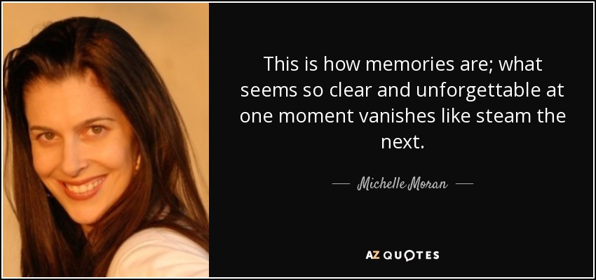 This is how memories are; what seems so clear and unforgettable at one moment vanishes like steam the next. - Michelle Moran