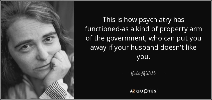 This is how psychiatry has functioned-as a kind of property arm of the government, who can put you away if your husband doesn't like you. - Kate Millett