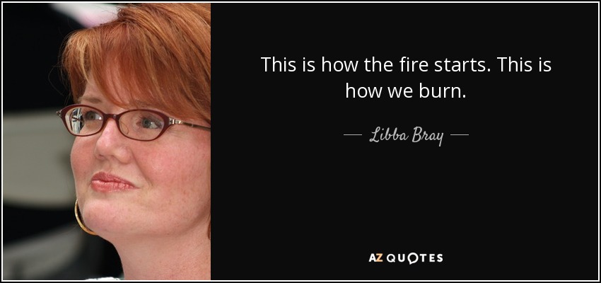 This is how the fire starts. This is how we burn. - Libba Bray