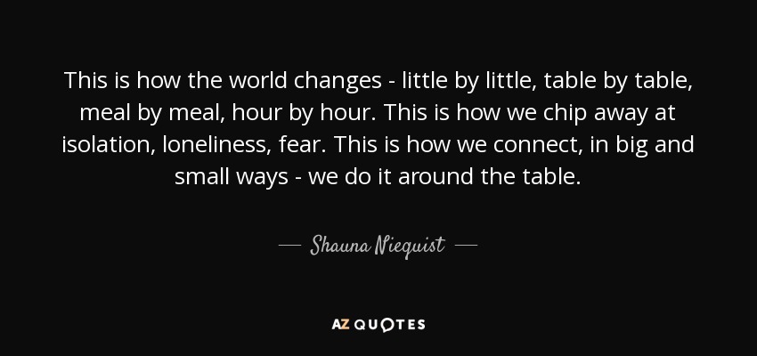 This is how the world changes - little by little, table by table, meal by meal, hour by hour. This is how we chip away at isolation, loneliness, fear. This is how we connect, in big and small ways - we do it around the table. - Shauna Niequist