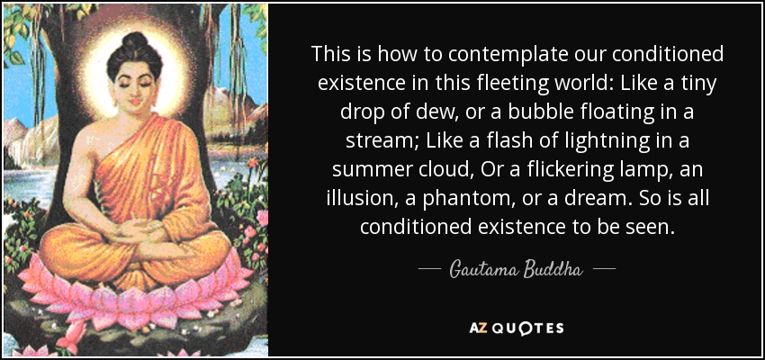 This is how to contemplate our conditioned existence in this fleeting world: Like a tiny drop of dew, or a bubble floating in a stream; Like a flash of lightning in a summer cloud, Or a flickering lamp, an illusion, a phantom, or a dream. So is all conditioned existence to be seen. - Gautama Buddha