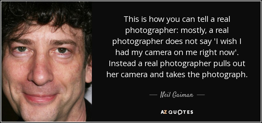 This is how you can tell a real photographer: mostly, a real photographer does not say 'I wish I had my camera on me right now'. Instead a real photographer pulls out her camera and takes the photograph. - Neil Gaiman
