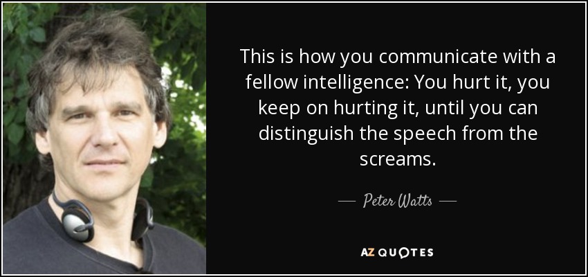 This is how you communicate with a fellow intelligence: You hurt it, you keep on hurting it, until you can distinguish the speech from the screams. - Peter Watts