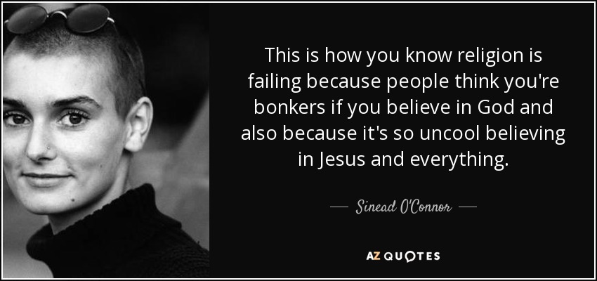 This is how you know religion is failing because people think you're bonkers if you believe in God and also because it's so uncool believing in Jesus and everything. - Sinead O'Connor