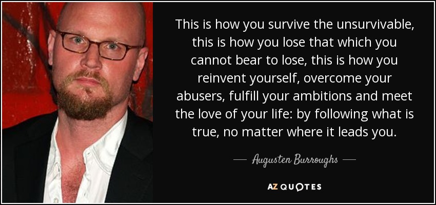 This is how you survive the unsurvivable, this is how you lose that which you cannot bear to lose, this is how you reinvent yourself, overcome your abusers, fulfill your ambitions and meet the love of your life: by following what is true, no matter where it leads you. - Augusten Burroughs