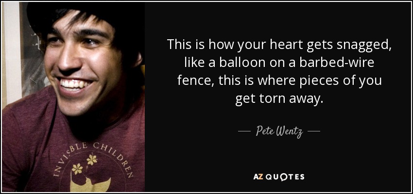This is how your heart gets snagged, like a balloon on a barbed-wire fence, this is where pieces of you get torn away. - Pete Wentz