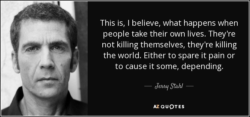 This is, I believe, what happens when people take their own lives. They're not killing themselves, they're killing the world. Either to spare it pain or to cause it some, depending. - Jerry Stahl