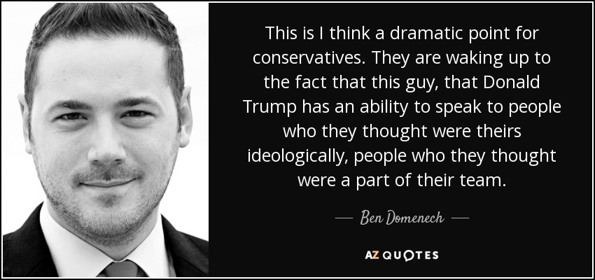 This is I think a dramatic point for conservatives. They are waking up to the fact that this guy, that Donald Trump has an ability to speak to people who they thought were theirs ideologically, people who they thought were a part of their team. - Ben Domenech