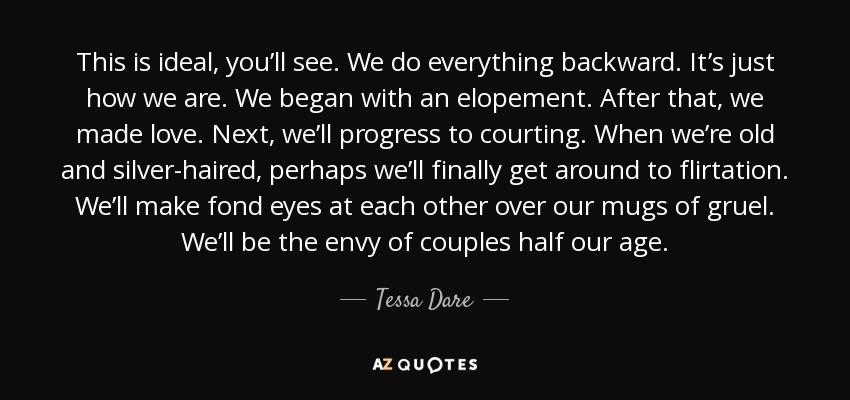 This is ideal, you’ll see. We do everything backward. It’s just how we are. We began with an elopement. After that, we made love. Next, we’ll progress to courting. When we’re old and silver-haired, perhaps we’ll finally get around to flirtation. We’ll make fond eyes at each other over our mugs of gruel. We’ll be the envy of couples half our age. - Tessa Dare