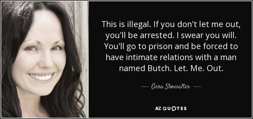 This is illegal. If you don't let me out, you'll be arrested. I swear you will. You'll go to prison and be forced to have intimate relations with a man named Butch. Let. Me. Out. - Gena Showalter