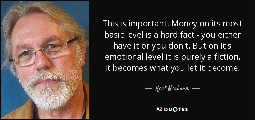 This is important. Money on its most basic level is a hard fact - you either have it or you don't. But on it's emotional level it is purely a fiction. It becomes what you let it become. - Kent Nerburn