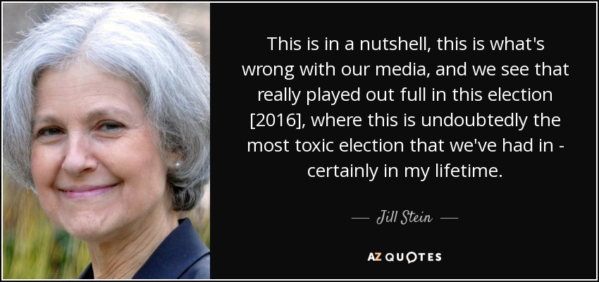 This is in a nutshell, this is what's wrong with our media, and we see that really played out full in this election [2016], where this is undoubtedly the most toxic election that we've had in - certainly in my lifetime. - Jill Stein