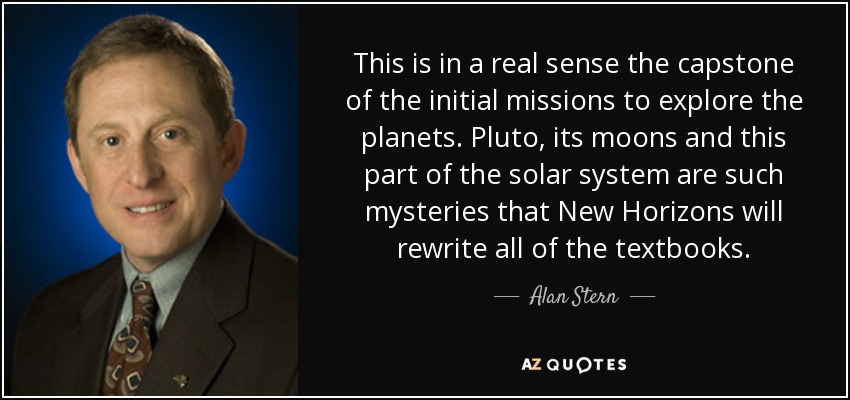 This is in a real sense the capstone of the initial missions to explore the planets. Pluto, its moons and this part of the solar system are such mysteries that New Horizons will rewrite all of the textbooks. - Alan Stern