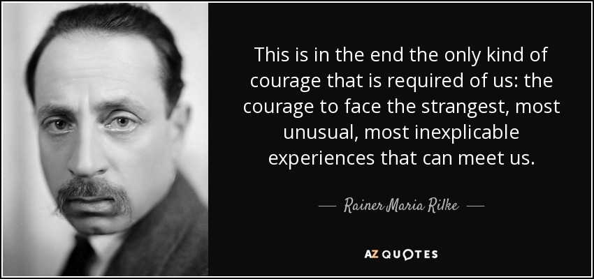 This is in the end the only kind of courage that is required of us: the courage to face the strangest, most unusual, most inexplicable experiences that can meet us. - Rainer Maria Rilke