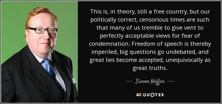 This is, in theory, still a free country, but our politically correct, censorious times are such that many of us tremble to give vent to perfectly acceptable views for fear of condemnation. Freedom of speech is thereby imperiled, big questions go undebated, and great lies become accepted, unequivocally as great truths. - Simon Heffer
