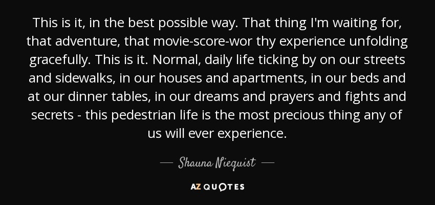 This is it, in the best possible way. That thing I'm waiting for, that adventure, that movie-score-wor thy experience unfolding gracefully. This is it. Normal, daily life ticking by on our streets and sidewalks, in our houses and apartments, in our beds and at our dinner tables, in our dreams and prayers and fights and secrets - this pedestrian life is the most precious thing any of us will ever experience. - Shauna Niequist