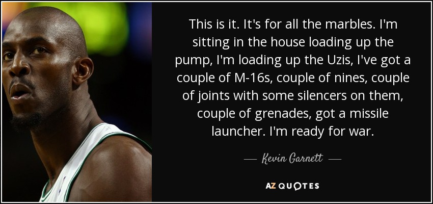 This is it. It's for all the marbles. I'm sitting in the house loading up the pump, I'm loading up the Uzis, I've got a couple of M-16s, couple of nines, couple of joints with some silencers on them, couple of grenades, got a missile launcher. I'm ready for war. - Kevin Garnett