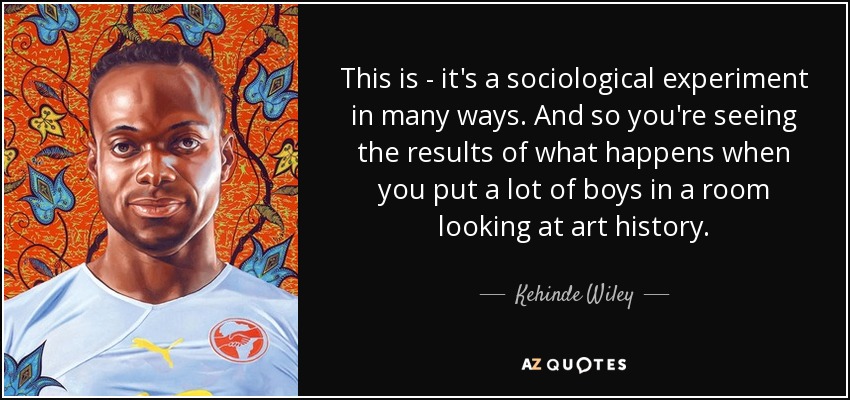 This is - it's a sociological experiment in many ways. And so you're seeing the results of what happens when you put a lot of boys in a room looking at art history. - Kehinde Wiley