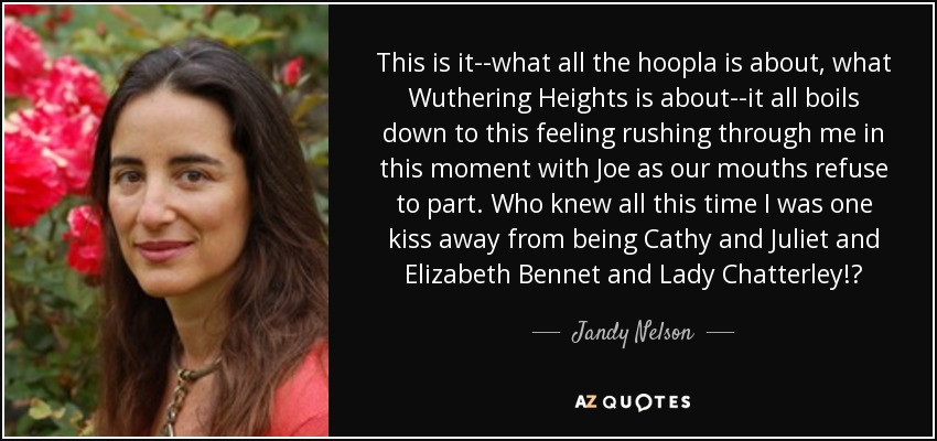 This is it--what all the hoopla is about, what Wuthering Heights is about--it all boils down to this feeling rushing through me in this moment with Joe as our mouths refuse to part. Who knew all this time I was one kiss away from being Cathy and Juliet and Elizabeth Bennet and Lady Chatterley!? - Jandy Nelson
