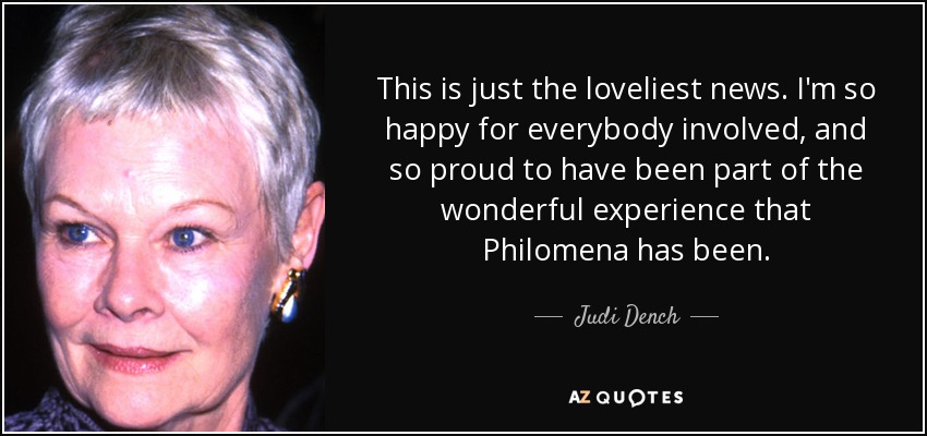 This is just the loveliest news. I'm so happy for everybody involved, and so proud to have been part of the wonderful experience that Philomena has been. - Judi Dench