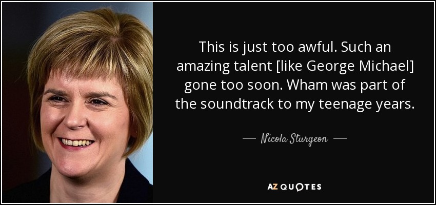This is just too awful. Such an amazing talent [like George Michael] gone too soon. Wham was part of the soundtrack to my teenage years. - Nicola Sturgeon