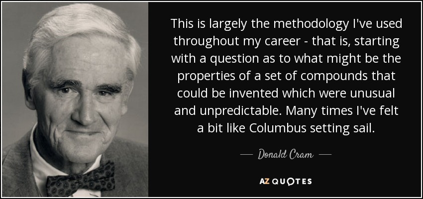 This is largely the methodology I've used throughout my career - that is, starting with a question as to what might be the properties of a set of compounds that could be invented which were unusual and unpredictable. Many times I've felt a bit like Columbus setting sail. - Donald Cram