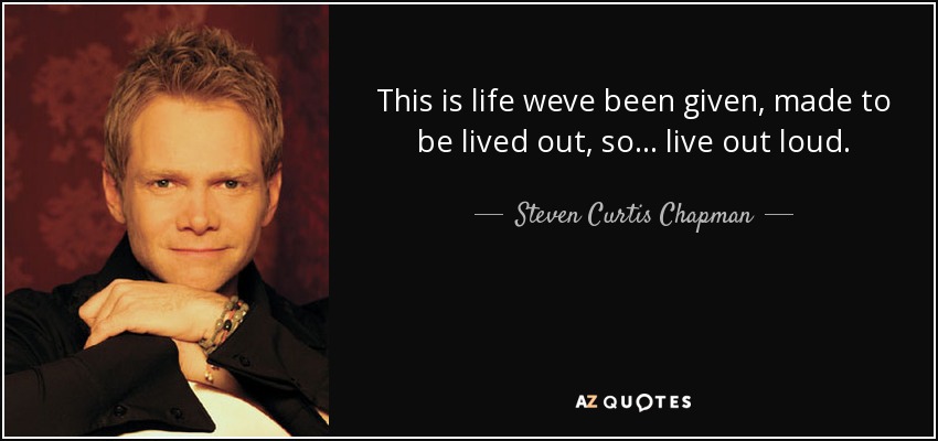 This is life weve been given, made to be lived out, so... live out loud. - Steven Curtis Chapman