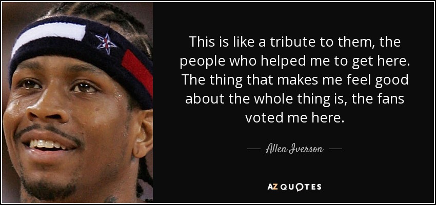 This is like a tribute to them, the people who helped me to get here. The thing that makes me feel good about the whole thing is, the fans voted me here. - Allen Iverson