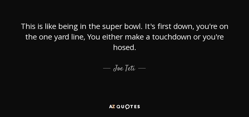 This is like being in the super bowl. It's first down, you're on the one yard line, You either make a touchdown or you're hosed. - Joe Teti