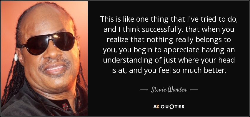 This is like one thing that I've tried to do, and I think successfully, that when you realize that nothing really belongs to you, you begin to appreciate having an understanding of just where your head is at, and you feel so much better. - Stevie Wonder