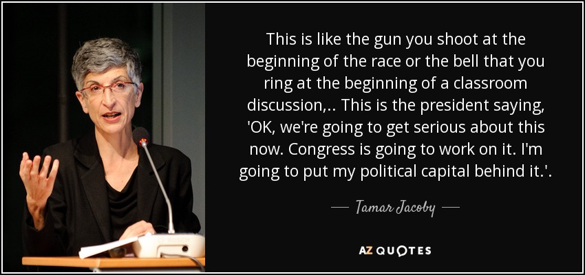 This is like the gun you shoot at the beginning of the race or the bell that you ring at the beginning of a classroom discussion, .. This is the president saying, 'OK, we're going to get serious about this now. Congress is going to work on it. I'm going to put my political capital behind it.' . - Tamar Jacoby