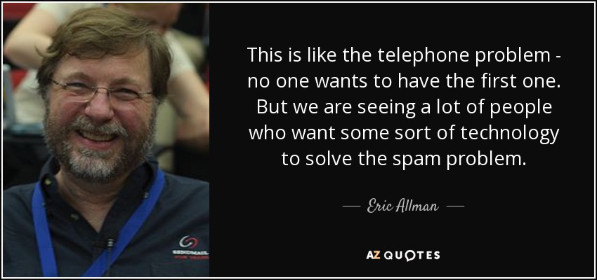 This is like the telephone problem - no one wants to have the first one. But we are seeing a lot of people who want some sort of technology to solve the spam problem. - Eric Allman