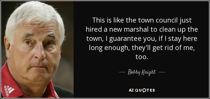 This is like the town council just hired a new marshal to clean up the town, I guarantee you, if I stay here long enough, they'll get rid of me, too. - Bobby Knight