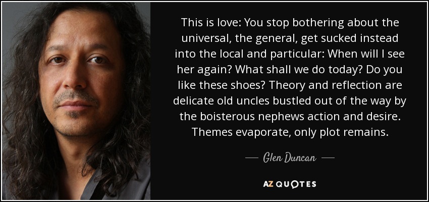 This is love: You stop bothering about the universal, the general, get sucked instead into the local and particular: When will I see her again? What shall we do today? Do you like these shoes? Theory and reflection are delicate old uncles bustled out of the way by the boisterous nephews action and desire. Themes evaporate, only plot remains. - Glen Duncan