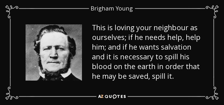 This is loving your neighbour as ourselves; if he needs help, help him; and if he wants salvation and it is necessary to spill his blood on the earth in order that he may be saved, spill it. - Brigham Young