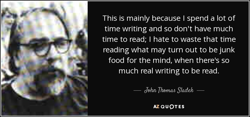 This is mainly because I spend a lot of time writing and so don't have much time to read; I hate to waste that time reading what may turn out to be junk food for the mind, when there's so much real writing to be read. - John Thomas Sladek