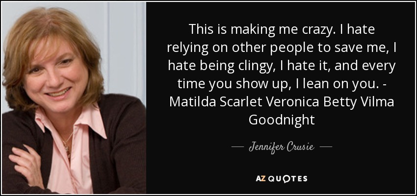 This is making me crazy. I hate relying on other people to save me, I hate being clingy, I hate it, and every time you show up, I lean on you. - Matilda Scarlet Veronica Betty Vilma Goodnight - Jennifer Crusie