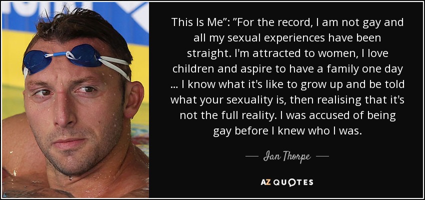 This Is Me”: ”For the record, I am not gay and all my sexual experiences have been straight. I'm attracted to women, I love children and aspire to have a family one day … I know what it's like to grow up and be told what your sexuality is, then realising that it's not the full reality. I was accused of being gay before I knew who I was. - Ian Thorpe