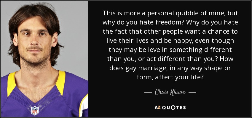 This is more a personal quibble of mine, but why do you hate freedom? Why do you hate the fact that other people want a chance to live their lives and be happy, even though they may believe in something different than you, or act different than you? How does gay marriage, in any way shape or form, affect your life? - Chris Kluwe