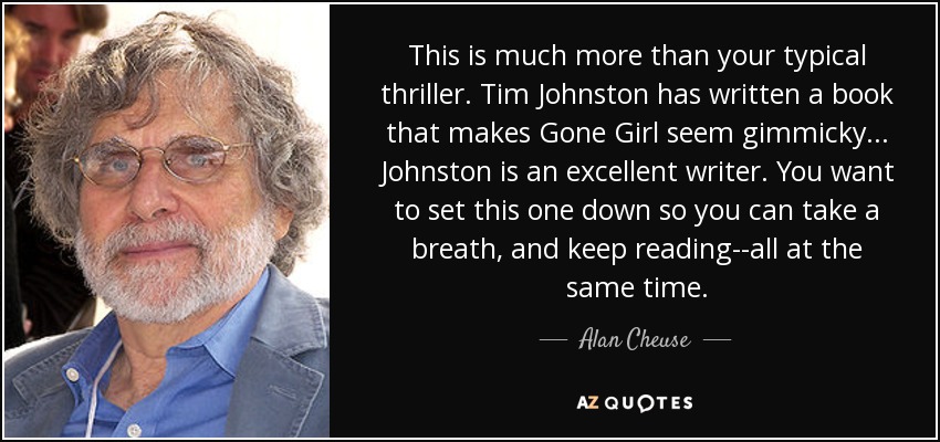 This is much more than your typical thriller. Tim Johnston has written a book that makes Gone Girl seem gimmicky . . . Johnston is an excellent writer. You want to set this one down so you can take a breath, and keep reading--all at the same time. - Alan Cheuse