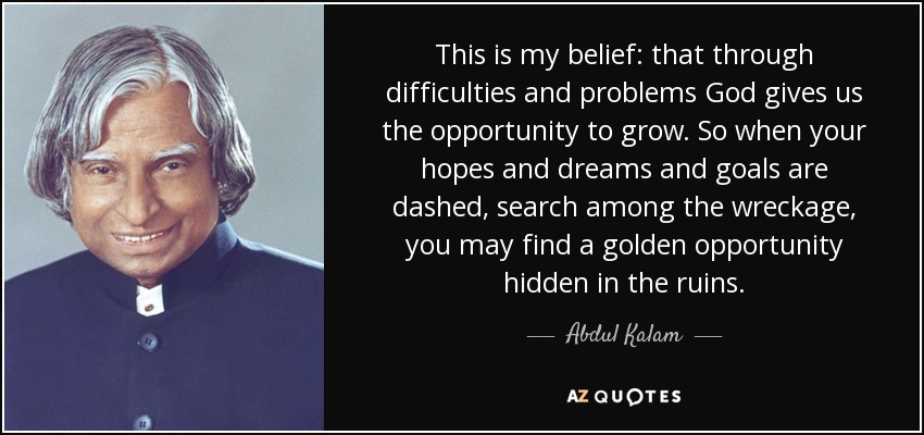 This is my belief: that through difficulties and problems God gives us the opportunity to grow. So when your hopes and dreams and goals are dashed, search among the wreckage, you may find a golden opportunity hidden in the ruins. - Abdul Kalam