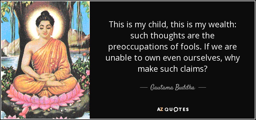 This is my child, this is my wealth: such thoughts are the preoccupations of fools. If we are unable to own even ourselves, why make such claims? - Gautama Buddha