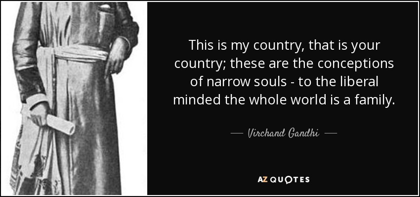 This is my country, that is your country; these are the conceptions of narrow souls - to the liberal minded the whole world is a family. - Virchand Gandhi