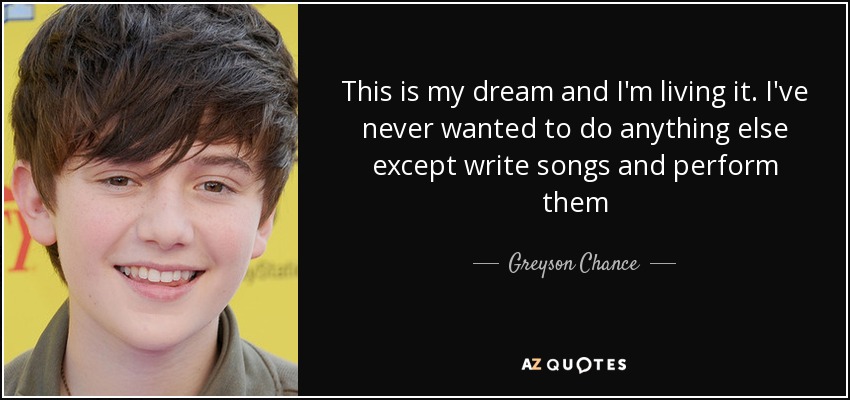 This is my dream and I'm living it. I've never wanted to do anything else except write songs and perform them - Greyson Chance